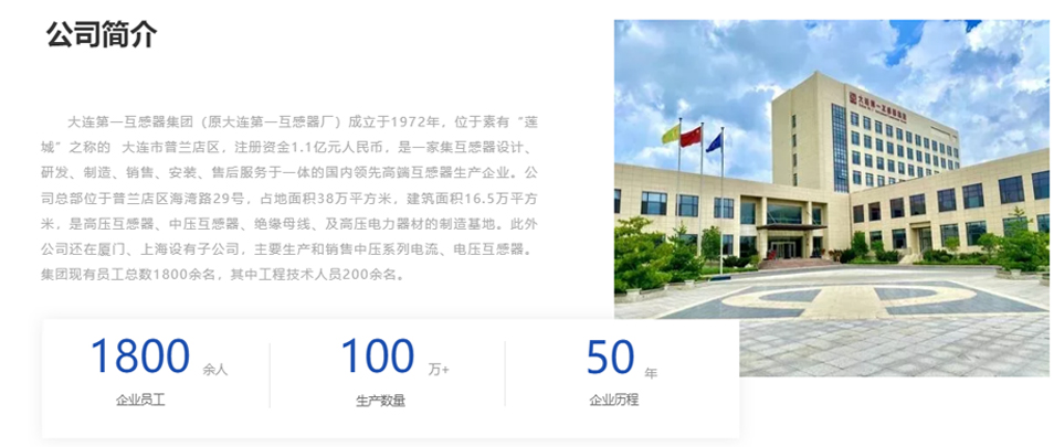 大连第一互感器集（jí）团（原大连第一互感（gǎn）器厂）成立于1972年，位于素有“莲（lián）城”之称（chēng）的  大连市普兰店区（qū），注册资金（jīn）1.1亿元人民币，是一家集互感器设计、研发、制造（zào）、销售、安装、售后服务于一（yī）体的国内领先高（gāo）端互（hù）感器生产企业。公司总部位于普兰店区（qū）海湾路29号（hào），占地面（miàn）积38万平方（fāng）米，建筑面积16.5万（wàn）平方米，是高压互感器、中压互感（gǎn）器、绝（jué）缘母线、及高压电力器材的制造基地（dì）。此外公司还在厦门、上海设有子公司，主要生产和销售中压（yā）系列电流、电压（yā）互感器。集团现有员工总数1800余名，其中工程技术人员200余名。